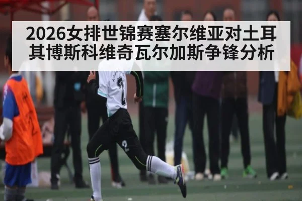 2026女排世锦赛塞尔维亚对土耳其博斯科维奇瓦尔加斯争锋分析