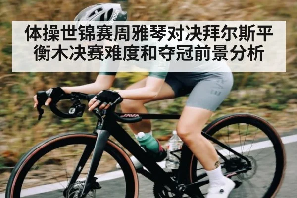 体操世锦赛周雅琴对决拜尔斯平衡木决赛难度和夺冠前景分析